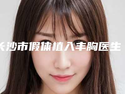长沙市假体植入丰胸医生上榜清单前十全新揭晓-黄健医生杰实力不凡