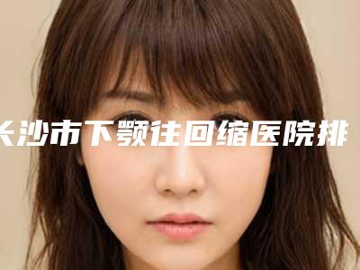 长沙市下颚往回缩医院排行榜前五、前三、前十选不停(长沙市下颚往回缩整形医院)