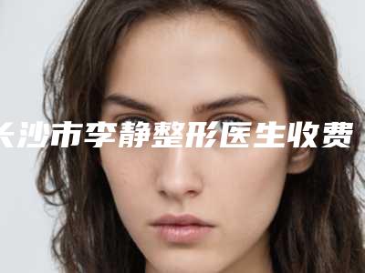 长沙市李静整形医生收费标准全新有名一览