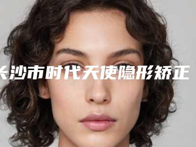 长沙市时代天使隐形矫正COMFOS医生排名前十强专个盘点-长沙市时代天使隐形矫正COMFOS口腔医生