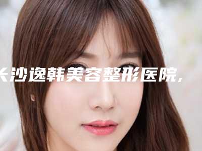 长沙逸韩美容整形医院,长沙芯宸医疗美容你更中意哪一家