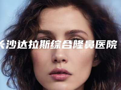 长沙达拉斯综合隆鼻医院排名榜TOP5医院介绍!