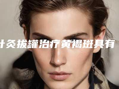 针灸拔罐治疗黄褐斑具有哪些功效「针灸拔罐治疗黄褐斑治疗后多久见效」