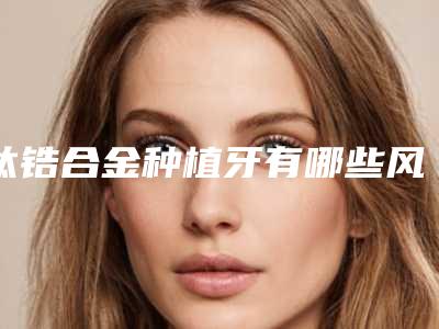 钛锆合金种植牙有哪些风险要防范