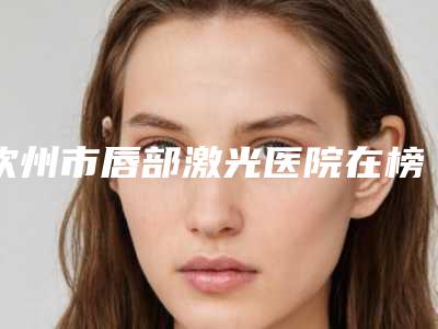 钦州市唇部激光医院在榜清单综合实力top10权威汇总(钦州市唇部激光整形医院)