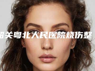韶关粤北人民医院烧伤整形外科与科美医疗美容诊所公立私立口碑大PK