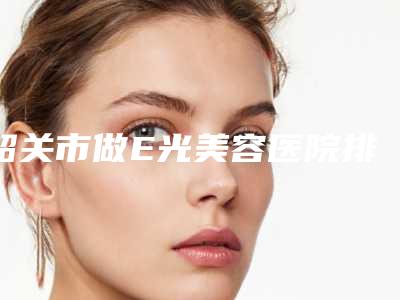 韶关市做E光美容医院排名榜前十全新评出(韶关市做E光美容整形医院)