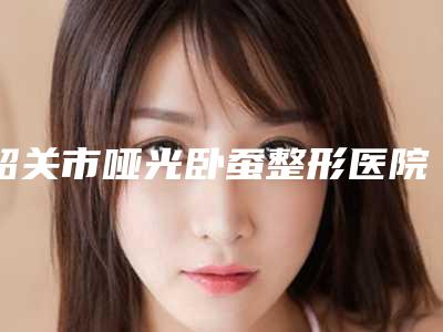 韶关市哑光卧蚕整形医院排名医美TOP人气机构get(韶关学院医学院美容整形科人气医生介绍)