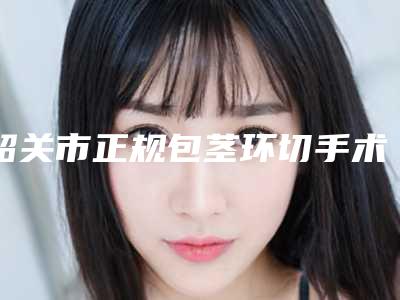 韶关市正规包茎环切手术机构哪家实力好-韶关市第一人民医院整形科众多网友推荐