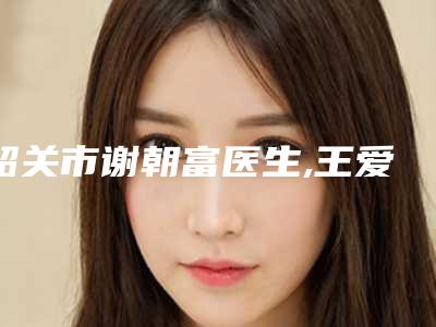 韶关市谢朝富医生,王爱琴医生那个好-王爱琴医师安全效果好靠得住