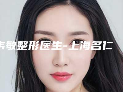 韦敏整形医生-上海名仁美容整形医院韦敏医生怎么样可靠吗