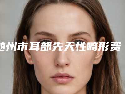 随州市耳部先天性畸形费用标准-随州市耳部先天性畸形大概需要价格