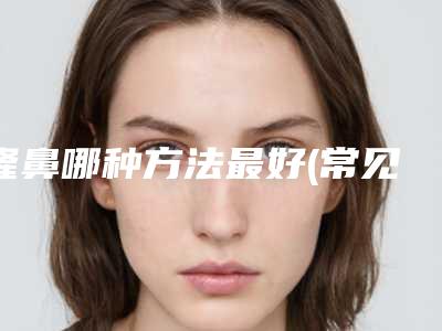 隆鼻哪种方法最好(常见的隆鼻方式都有哪些种类)