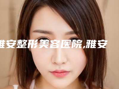 雅安整形美容医院,雅安驰雅丽人医疗美容诊所口碑技术对比出炉