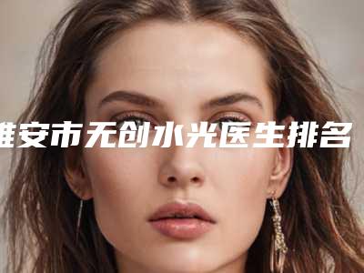 雅安市无创水光医生排名前十佳深度评判-杨秀萍医生看介绍网评不错