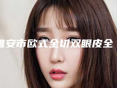 雅安市欧式全切双眼皮全新价格表2025-雅安市欧式全切双眼皮价格是多少啊