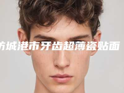 防城港市牙齿超薄瓷贴面口腔医生排名前十佳权威介绍-防城港市牙齿超薄瓷贴面医生锁定前三_绝了