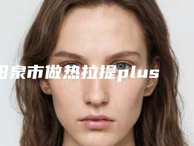 阳泉市做热拉提plus医院在榜清单前十位哪个实力更高一筹-阳泉市做热拉提plus整形医院