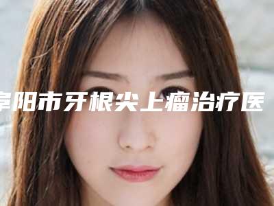 阜阳市牙根尖上瘤治疗医生排行榜前十名哪位实力好-阜阳市牙根尖上瘤治疗口腔医生