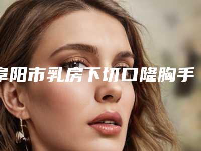 阜阳市乳房下切口隆胸手术价格价位表官网-阜阳市乳房下切口隆胸手术方式有哪几种价格分别是多少钱