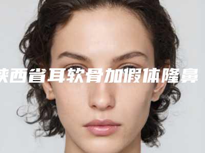 陕西省耳软骨加假体隆鼻整型医院推荐:耳软骨加假体隆鼻医院前30强实力一览