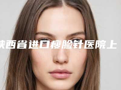陕西省进口瘦脸针医院上榜名单前十名口碑榜更新了(西安瑞亚医疗美容诊所好还实惠)