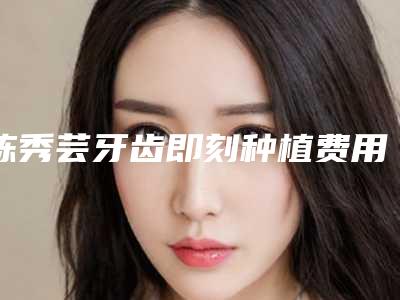 陈秀芸牙齿即刻种植费用大概是多少