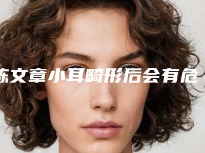 陈文章小耳畸形后会有危害吗,陈文章小耳畸形术的危害有哪些