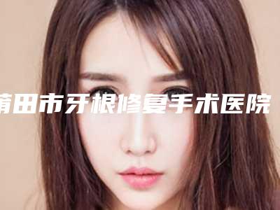 莆田市牙根修复手术医院排行榜top10跟踪发布(莆田市牙根修复手术口腔医院连锁凭实力胜出)