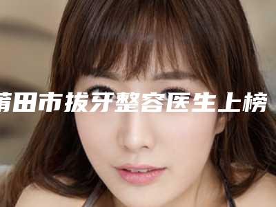 莆田市拔牙整容医生上榜清单前十佳哪个做的好-莆田市吕钢口腔医生