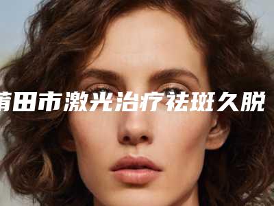 莆田市激光治疗祛斑久脱痂价格表2025值得信赖-均价激光治疗祛斑久脱痂9159元