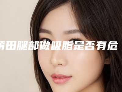 莆田腿部做吸脂是否有危害呢_莆田腿部做吸脂过程及风险规避