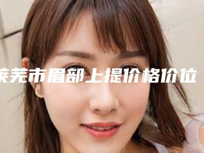 莱芜市眉部上提价格价位表2025正版免费获取(眉部上提均价为：4070元)