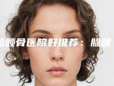 脸颌骨医院好推荐:脸颌骨医院前30强刚出炉