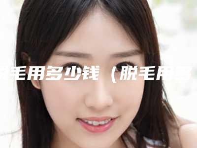 脱毛用多少钱（脱毛用多少钱一个部位）