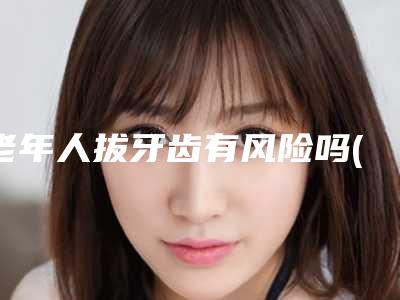 老年人拔牙齿有风险吗(老人拔牙有危险吗-三类老年人要当心)