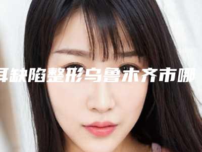 耳缺陷整形乌鲁木齐市哪家医院好-乌鲁木齐a优医学整形美容实力口碑