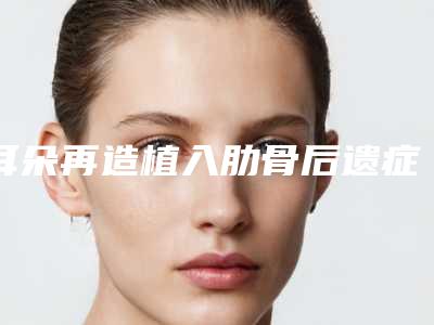 耳朵再造植入肋骨后遗症怎么预防和修复