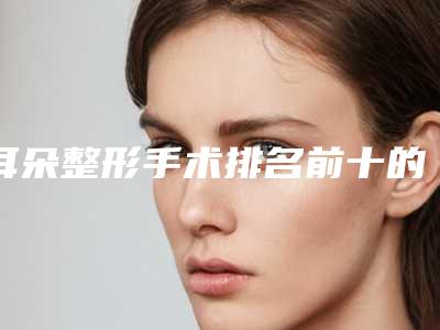 耳朵整形手术排名前十的医生大连市(陈治国医生人气实力双双在线_快来看)