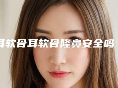 耳软骨耳软骨隆鼻安全吗有没有风险