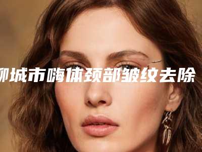 聊城市嗨体颈部皱纹去除那个整形医院比较好(聊城市嗨体颈部皱纹去除医院在榜名单都是哪些)