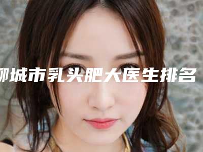 聊城市乳头肥大医生排名前十强揭晓了-王大明医生网友点评极高