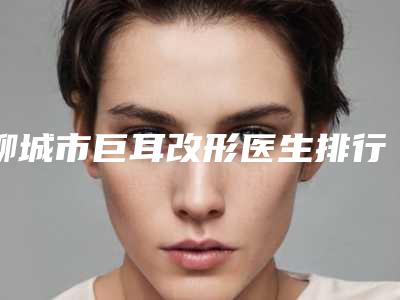 聊城市巨耳改形医生排行前十强名单公布-刘先印医生做手术名气很大哦