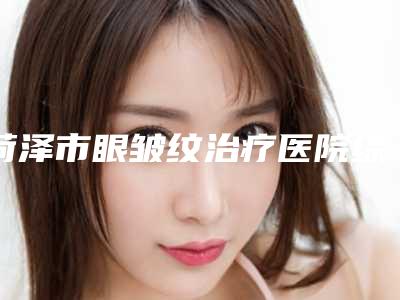 菏泽市眼皱纹治疗医院综合实力前十强排行榜合集盘点-排名靠前菏泽市整形医院
