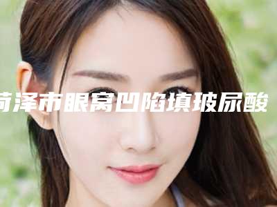 菏泽市眼窝凹陷填玻尿酸价格价位表2025官方优惠巨献-菏泽市眼窝凹陷填玻尿酸价格行情