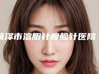 菏泽市溶脂针瘦脸针医院排行榜top10公认推荐-菏泽素颜医疗美容门诊部