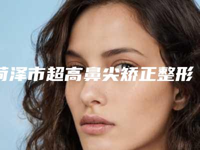 菏泽市超高鼻尖矫正整形价格(费用)清单可查看-菏泽市立医院(总院)整形科手术要多少钱左右