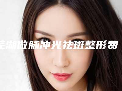 芜湖做脉冲光祛斑整形费用大概是多少钱