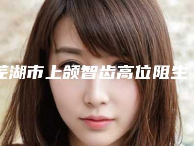 芜湖市上颌智齿高位阻生价格(费用)清单2025硬核分享，不要错过(上颌智齿高位阻生均价为：768元）