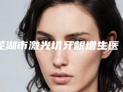 芜湖市激光切牙龈增生医院排名榜有哪些呢（芜湖邵潜龙口腔诊所领衔榜前三名）